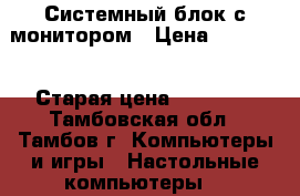 Системный блок с монитором › Цена ­ 35 000 › Старая цена ­ 40 000 - Тамбовская обл., Тамбов г. Компьютеры и игры » Настольные компьютеры   